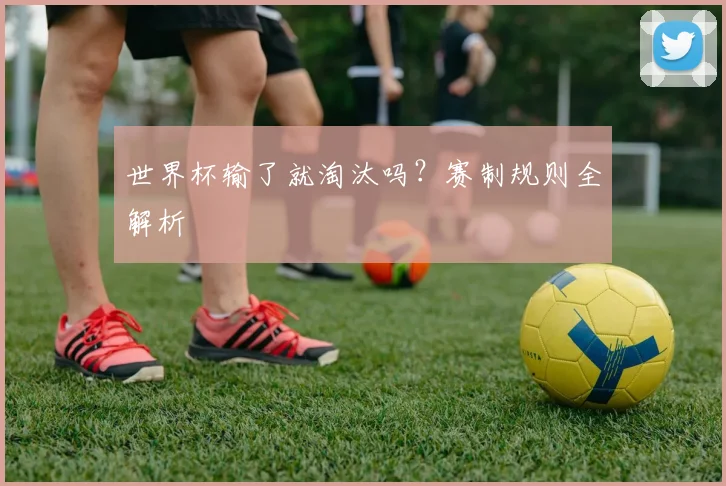 世界杯输了就淘汰吗？赛制规则全解析