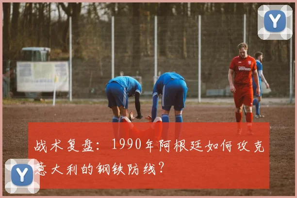 战术复盘：1990年阿根廷如何攻克意大利的钢铁防线？
