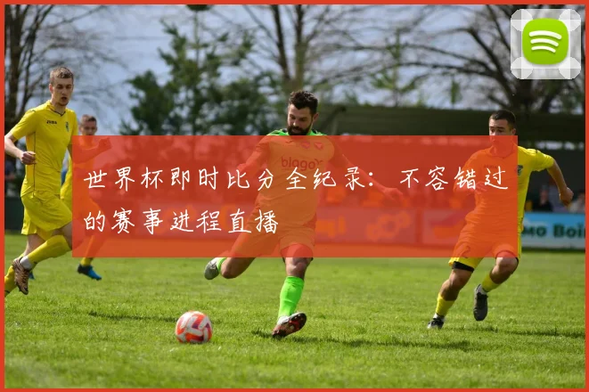 世界杯即时比分全纪录：不容错过的赛事进程直播