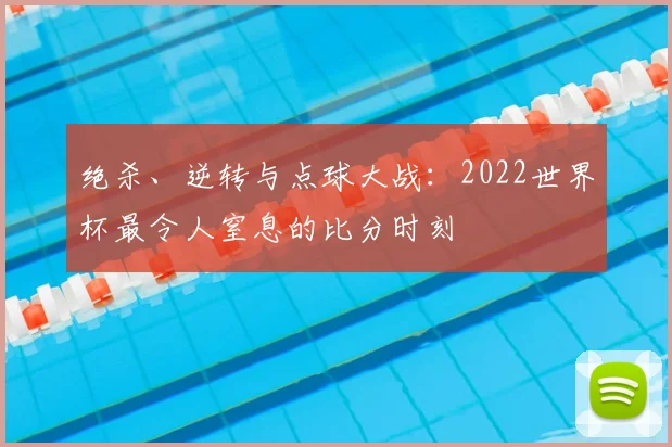 绝杀、逆转与点球大战：2022世界杯最令人窒息的比分时刻