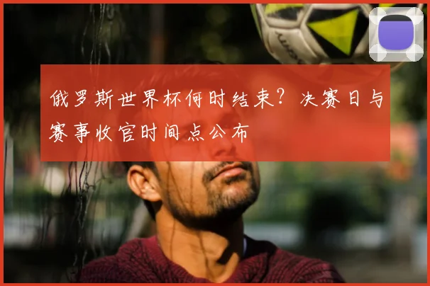 俄罗斯世界杯何时结束？决赛日与赛事收官时间点公布