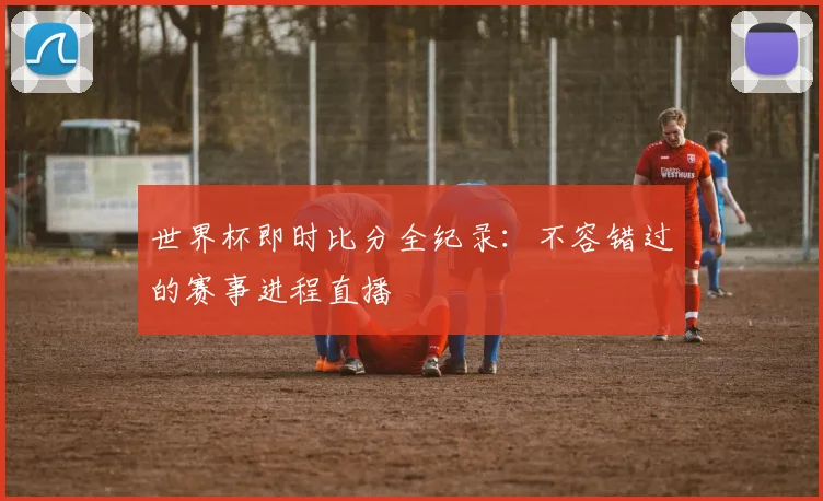 世界杯即时比分全纪录:不容错过的赛事进程直播