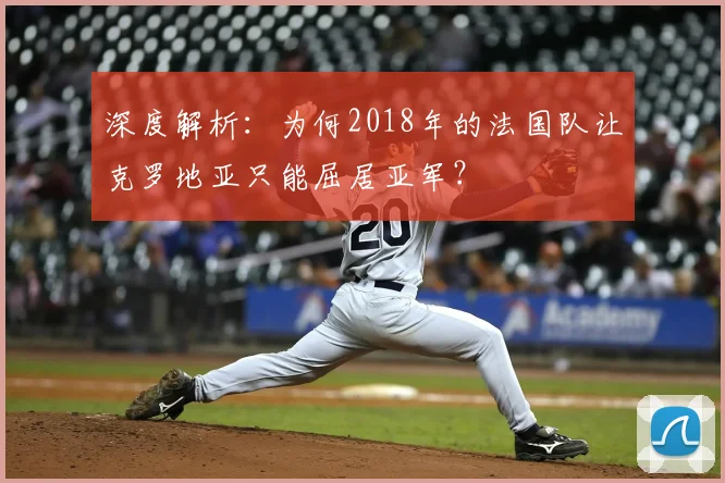 深度解析：为何2018年的法国队让克罗地亚只能屈居亚军？