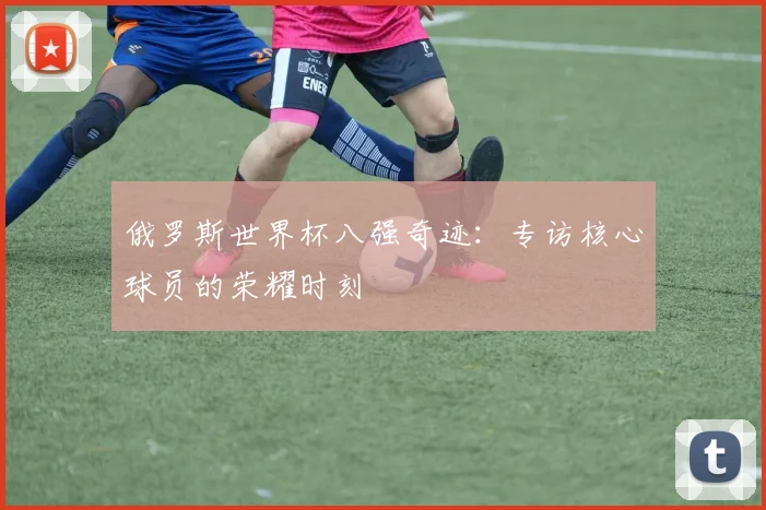 俄罗斯世界杯八强奇迹：专访核心球员的荣耀时刻