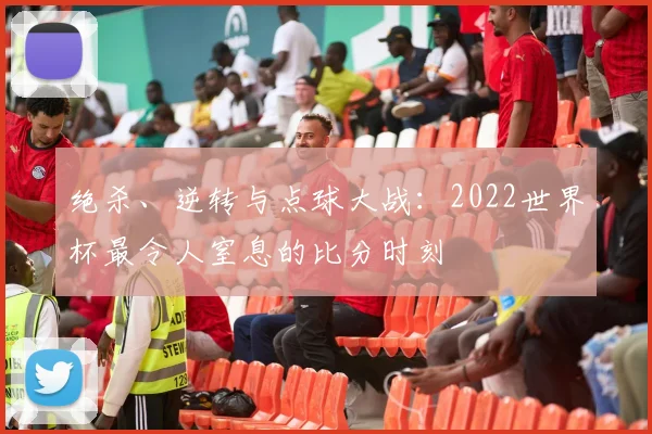绝杀、逆转与点球大战：2022世界杯最令人窒息的比分时刻