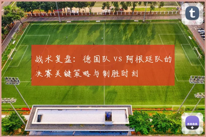 战术复盘：德国队 vs 阿根廷队的决赛关键策略与制胜时刻