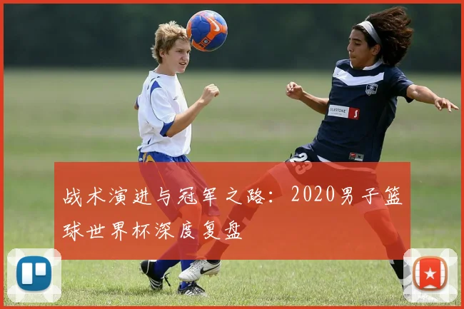 战术演进与冠军之路：2020男子篮球世界杯深度复盘